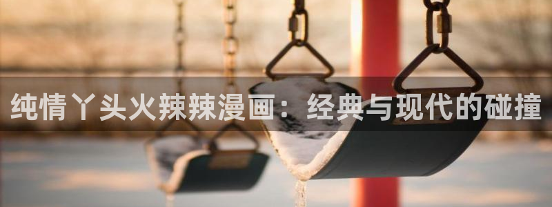 风车漫画下载软件：纯情丫头火辣辣漫画：经典与现代的碰撞